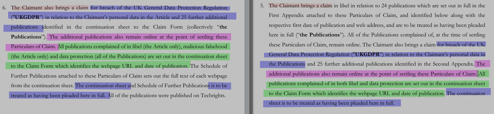 The Claimant brings a claim in libel in relation to 24 publications which are set out in full in the First Appendix attached to these Particulars of Claim, and identified below along with the respective first date of publication and web address, and are to be treated as having been pleaded here in full (“the Publications”). All of the Publications complained of, at the time of settling these Particulars of Claim, remain online. The Claimant also brings a claim for breach of the UK General Data Protection Regulation ('UKGDPR') in relation to the Claimant’s personal data in the Publications and 25 further additional publications identified in the Second Appendix. The additional publications also remain online at the point of settling these Particulars of Claim. All publications complained of in both libel and data protection are set out in the continuation sheetto the Claim Form which identifies the webpage URL and date of publication. The continuation sheet is to be treated as having been pleaded here in full.