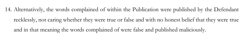 Alternatively, the words complained of within the Publication were published by the Defendant recklessly, not caring whether they were true or false and with no honest belief that they were true and in that meaning the words complained of were false and published maliciously.