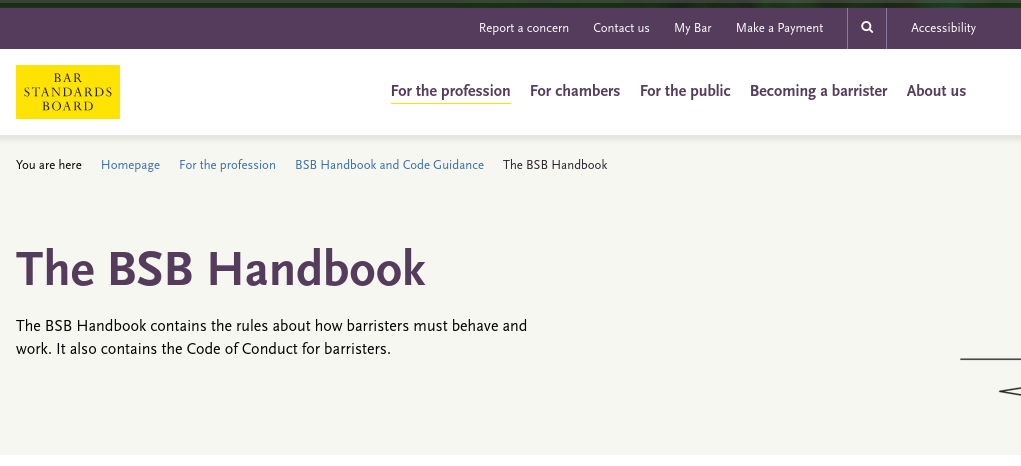 The BSB Handbook contains the rules about how barristers must behave and work. It also contains the Code of Conduct for barristers
