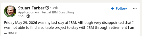 Friday May 29, 2026 was my last day at IBM. Although very disappointed that I was not able to find a suitable project to stay with IBM through retirement