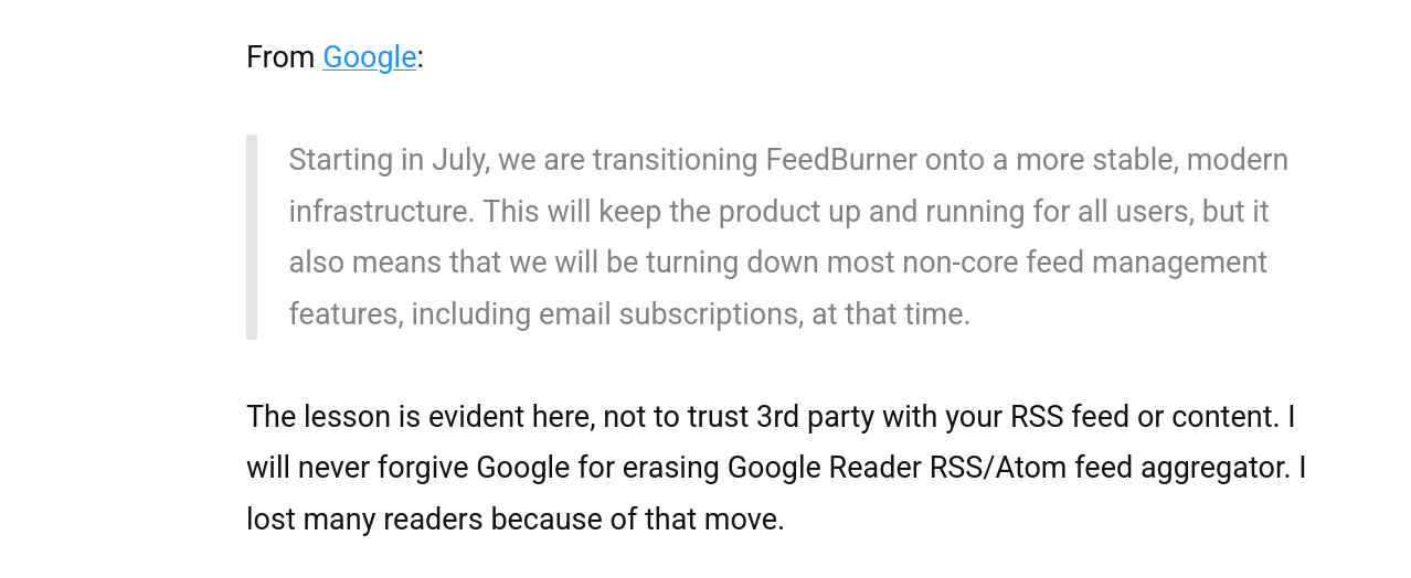 The lesson is evident here, not to trust 3rd party with your RSS feed or content. I will never forgive Google for erasing Google Reader RSS/Atom feed aggregator. I lost many readers because of that move.