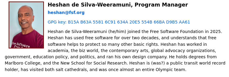 Heshan de Silva-Weeramuni, Program Manager: Heshan de Silva-Weeramuni (he/him) joined the Free Software Foundation in 2025. Heshan has used free software for over two decades, and understands that free software helps to protect so many other basic rights. Heshan has worked in academia, the biz world, the contemporary arts, global advocacy organizations, government, education policy, and politics, and ran his own design company. He holds degrees from Marlboro College, and the New School for Social Research. Heshan is (was?) a public transit world record holder, has visited both salt cathedrals, and was once almost an entire Olympic team.