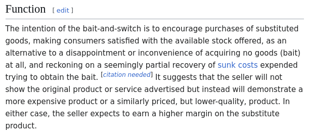 The intention of the bait-and-switch is to encourage purchases of substituted goods, making consumers satisfied with the available stock offered, as an alternative to a disappointment or inconvenience of acquiring no goods (bait) at all, and reckoning on a seemingly partial recovery of sunk costs expended trying to obtain the bait. [citation needed] It suggests that the seller will not show the original product or service advertised but instead will demonstrate a more expensive product or a similarly priced, but lower-quality, product. In either case, the seller expects to earn a higher margin on the substitute product