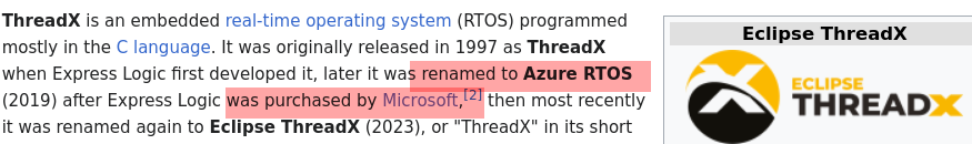 ThreadX is an embedded real-time operating system (RTOS) programmed mostly in the C language. It was originally released in 1997 as ThreadX when Express Logic first developed it, later it was renamed to Azure RTOS (2019) after Express Logic was purchased by Microsoft