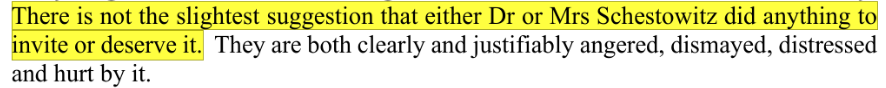 There is not the slightest suggestion that either Dr or Mrs Schestowitz did anything to invite or deserve it. They are both clearly and justifiably angered, dismayed, distressed and hurt by it.