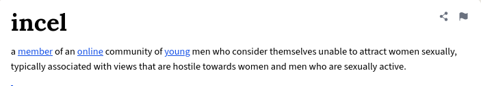 a member of an online community of young men who consider themselves unable to attract women sexually, typically associated with views that are hostile towards women and men who are sexually active.