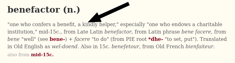 'one who confers a benefit, a kindly helper,' especially 'one who endows a charitable institution,' mid-15c., from Late Latin benefactor, from Latin phrase bene facere, from bene 'well' (see bene-) + facere 'to do' (from PIE root *dhe- 'to set, put'). Translated in Old English as wel-doend. Also in 15c. benefetour, from Old French bienfaiteur.
