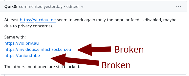 Broken: At least https://yt.cdaut.de seem to work again (only the popular feed is disabled, maybe due to privacy concerns). Same with: https://vid.priv.au https://invidious.einfachzocken.eu https://onion.tube The others mentioned are still blocked.
