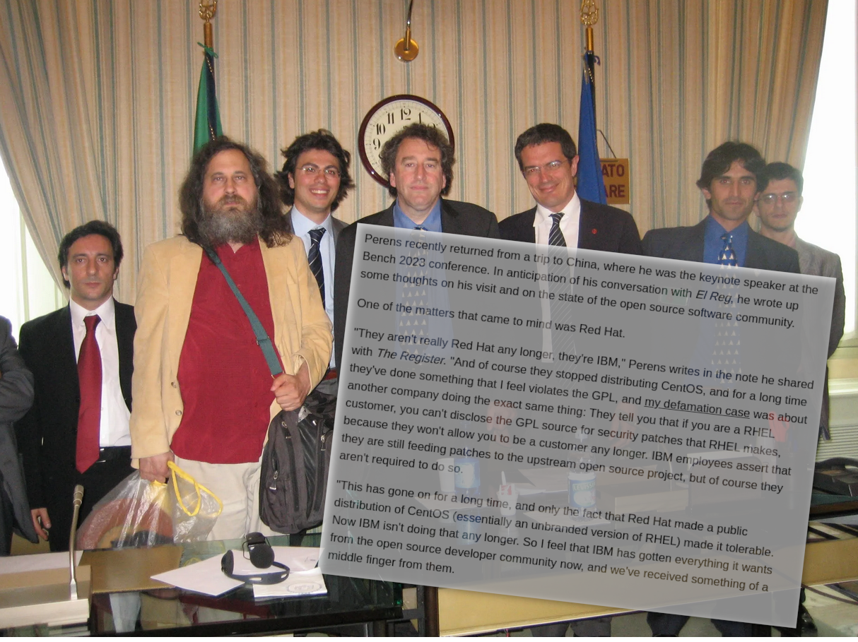 Perens recently returned from a trip to China, where he was the keynote speaker at the Bench 2023 conference. In anticipation of his conversation with El Reg, he wrote up some thoughts on his visit and on the state of the open source software community. One of the matters that came to mind was Red Hat. 'They aren't really Red Hat any longer, they're IBM,' Perens writes in the note he shared with The Register. 'And of course they stopped distributing CentOS, and for a long time they've done something that I feel violates the GPL, and my defamation case was about another company doing the exact same thing: They tell you that if you are a RHEL customer, you can't disclose the GPL source for security patches that RHEL makes, because they won't allow you to be a customer any longer. IBM employees assert that they are still feeding patches to the upstream open source project, but of course they aren't required to do so. 'This has gone on for a long time, and only the fact that Red Hat made a public distribution of CentOS (essentially an unbranded version of RHEL) made it tolerable. Now IBM isn't doing that any longer. So I feel that IBM has gotten everything it wants from the open source developer community now, and we've received something of a middle finger from them.'