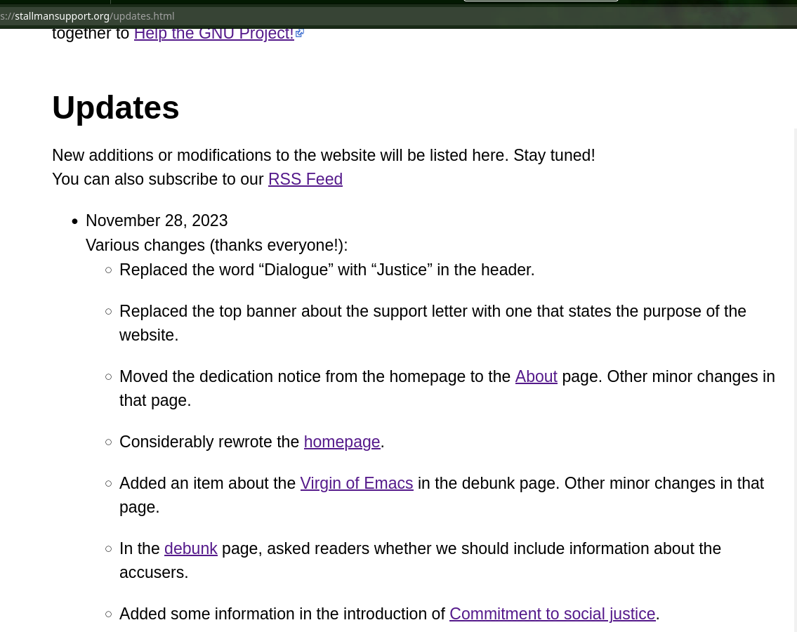 November 28, 2023 Various changes (thanks everyone!): Replaced the word “Dialogue” with “Justice” in the header. Replaced the top banner about the support letter with one that states the purpose of the website. Moved the dedication notice from the homepage to the About page. Other minor changes in that page. Considerably rewrote the homepage. Added an item about the Virgin of Emacs in the debunk page. Other minor changes in that page. In the debunk page, asked readers whether we should include information about the accusers. Added some information in the introduction of Commitment to social justice.