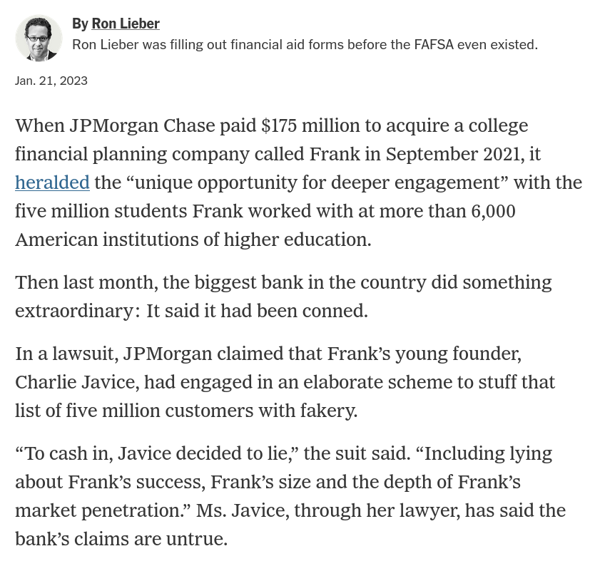 When JPMorgan Chase paid $175 million to acquire a college financial planning company called Frank in September 2021, it heralded the “unique opportunity for deeper engagement” with the five million students Frank worked with at more than 6,000 American institutions of higher education. Then last month, the biggest bank in the country did something extraordinary: It said it had been conned. In a lawsuit, JPMorgan claimed that Frank’s young founder, Charlie Javice, had engaged in an elaborate scheme to stuff that list of five million customers with fakery.