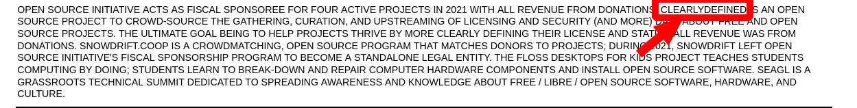 OPEN SOURCE INITIATIVE ACTS AS FISCAL SPONSOREE FOR FOUR ACTIVE PROJECTS IN 2021 WITH ALL REVENUE FROM DONATIONS. CLEARLYDEFINED IS AN OPEN SOURCE PROJECT TO CROWD-SOURCE THE GATHERING, CURATION, AND UPSTREAMING OF LICENSING AND SECURITY (AND MORE) DATA ABOUT FREE AND OPEN SOURCE PROJECTS. THE ULTIMATE GOAL BEING TO HELP PROJECTS THRIVE BY MORE CLEARLY DEFINING THEIR LICENSE AND STATUS. ALL REVENUE WAS FROM DONATIONS. SNOWDRIFT.COOP IS A CROWDMATCHING, OPEN SOURCE PROGRAM THAT MATCHES DONORS TO PROJECTS; DURING 2021, SNOWDRIFT LEFT OPEN SOURCE INITIATIVE'S FISCAL SPONSORSHIP PROGRAM TO BECOME A STANDALONE LEGAL ENTITY. THE FLOSS DESKTOPS FOR KIDS PROJECT TEACHES STUDENTS COMPUTING BY DOING; STUDENTS LEARN TO BREAK-DOWN AND REPAIR COMPUTER HARDWARE COMPONENTS AND INSTALL OPEN SOURCE SOFTWARE. SEAGL IS A GRASSROOTS TECHNICAL SUMMIT DEDICATED TO SPREADING AWARENESS AND KNOWLEDGE ABOUT FREE / LIBRE / OPEN SOURCE SOFTWARE, HARDWARE, AND CULTURE.