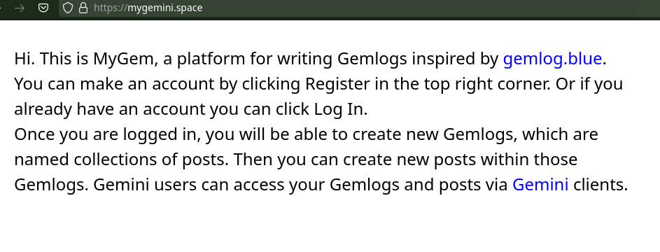 Hi. This is MyGem, a platform for writing Gemlogs inspired by gemlog.blue. You can make an account by clicking Register in the top right corner. Or if you already have an account you can click Log In. Once you are logged in, you will be able to create new Gemlogs, which are named collections of posts. Then you can create new posts within those Gemlogs. Gemini users can access your Gemlogs and posts via Gemini clients.