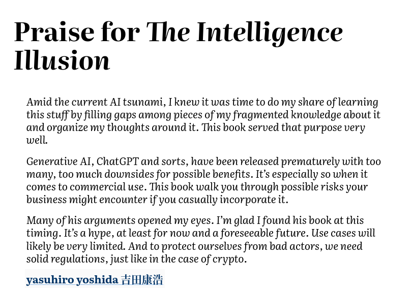 Amid the current AI tsunami, I knew it was time to do my share of learning this stuff by filling gaps among pieces of my fragmented knowledge about it and organize my thoughts around it. This book served that purpose very well. Generative AI, ChatGPT and sorts, have been released prematurely with too many, too much downsides for possible benefits. It’s especially so when it comes to commercial use. This book walk you through possible risks your business might encounter if you casually incorporate it. Many of his arguments opened my eyes. I’m glad I found his book at this timing. It’s a hype, at least for now and a foreseeable future. Use cases will likely be very limited. And to protect ourselves from bad actors, we need solid regulations, just like in the case of crypto.