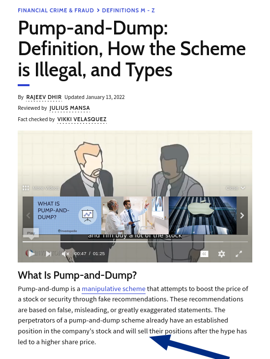Pump-and-dump is a manipulative scheme that attempts to boost the price of a stock or security through fake recommendations. These recommendations are based on false, misleading, or greatly exaggerated statements. The perpetrators of a pump-and-dump scheme already have an established position in the company's stock and will sell their positions after the hype has led to a higher share price: Pump-and-Dump: Definition, How the Scheme is Illegal, and Types
