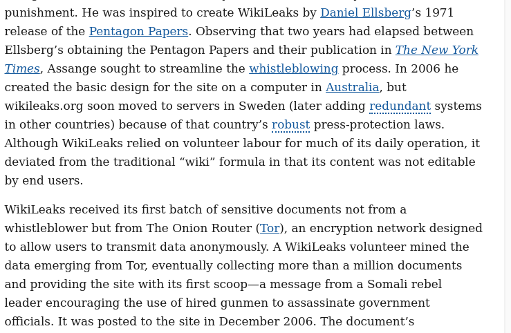 Assange, a noted computer hacker, pleaded guilty to a host of cybercrime charges in 1991, but, because of his youth, he received only minimal punishment. He was inspired to create WikiLeaks by Daniel Ellsberg’s 1971 release of the Pentagon Papers. Observing that two years had elapsed between Ellsberg’s obtaining the Pentagon Papers and their publication in The New York Times, Assange sought to streamline the whistleblowing process. In 2006 he created the basic design for the site on a computer in Australia, but wikileaks.org soon moved to servers in Sweden (later adding redundant systems in other countries) because of that country’s robust press-protection laws. Although WikiLeaks relied on volunteer labour for much of its daily operation, it deviated from the traditional “wiki” formula in that its content was not editable by end users.